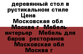 деревянный стол в рустикальном стиле › Цена ­ 12 000 - Московская обл., Москва г. Мебель, интерьер » Мебель для баров, ресторанов   . Московская обл.,Москва г.
